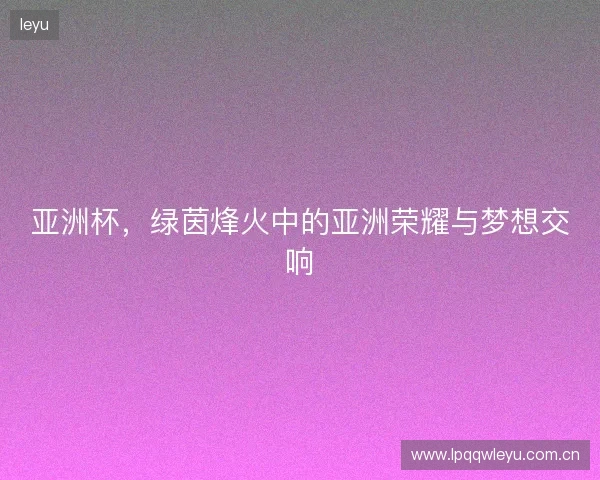 亚洲杯，绿茵烽火中的亚洲荣耀与梦想交响