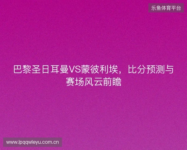 巴黎圣日耳曼VS蒙彼利埃，比分预测与赛场风云前瞻